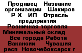 Продавец › Название организации ­ Шакиров Р.Х., ИП › Отрасль предприятия ­ Розничная торговля › Минимальный оклад ­ 1 - Все города Работа » Вакансии   . Чувашия респ.,Новочебоксарск г.